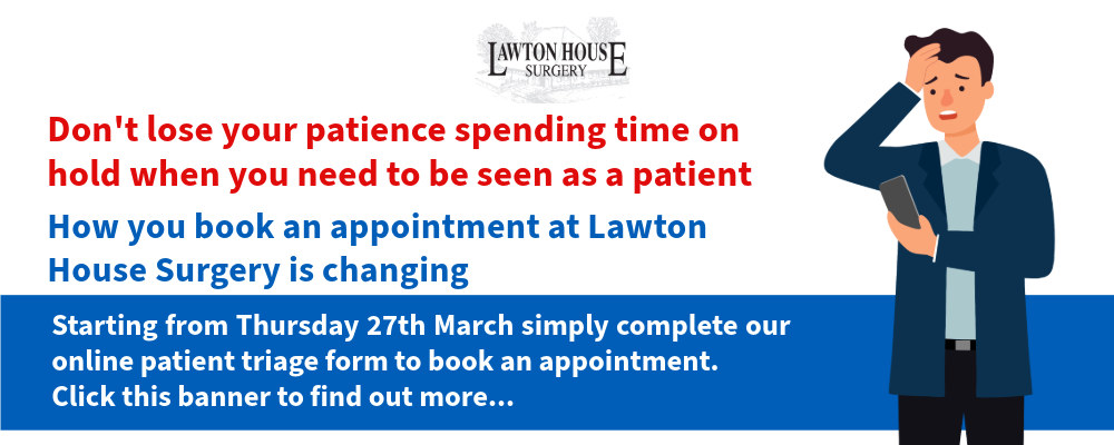 Don't lose your patience spending time on hold when you need to be seen as a patient. How you book an appointment at Lawton House Surgery is changing. Starting from Thursday 27th March simply complete our online patient triage form to book an appointment. Click this banner to find out more...